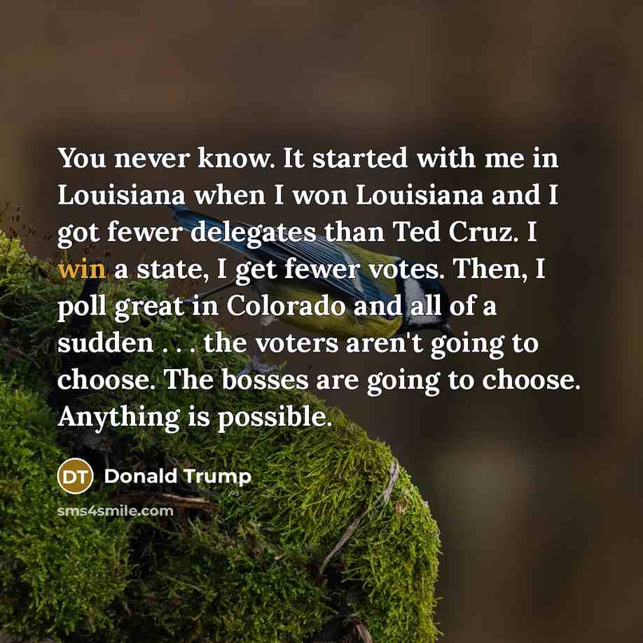 “You never know. It started with me in Louisiana when I won Louisiana and I got fewer delegates than Ted Cruz. I win a state, I get fewer votes. Then, I poll great in Colorado and all of a sudden . . . the voters aren't going to choose. The bosses are going to choose. Anything is possible.” quote by Donald Trump