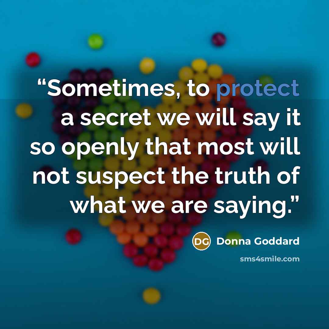 “Sometimes, to protect a secret we will say it so openly that most will not suspect the truth of what we are saying.” quote by Donna Goddard
