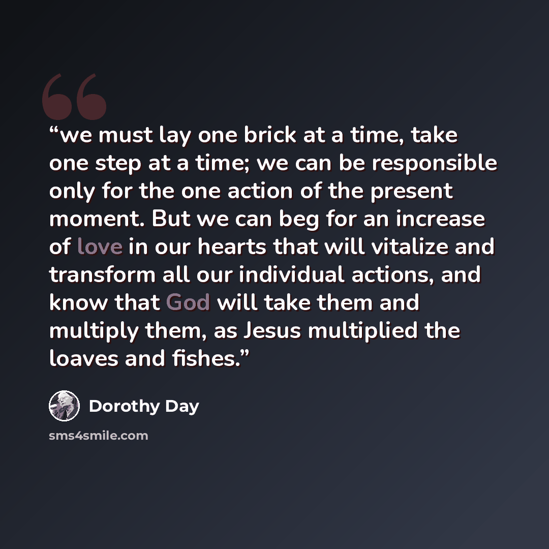 “we must lay one brick at a time, take one step at a time; we can be responsible only for the one action of the present moment. But we can beg for an increase of love in our hearts that will vitalize and transform all our individual actions, and know that God will take them and multiply them, as…” quote by Dorothy Day