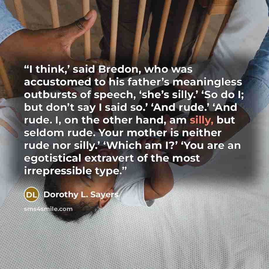 “I think,’ said Bredon, who was accustomed to his father’s meaningless outbursts of speech, ‘she’s silly.’ ‘So do I; but don’t say I said so.’ ‘And rude.’ ‘And rude. I, on the other hand, am silly, but seldom rude. Your mother is neither rude nor silly.’ ‘Which am I?’ ‘You are an egotistical…” quote by Dorothy L. Sayers