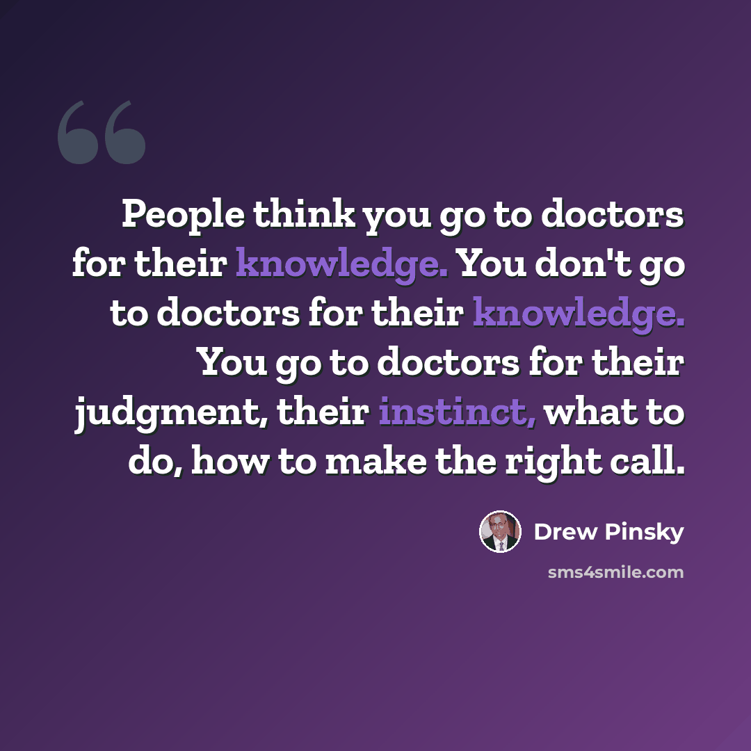 “People think you go to doctors for their knowledge. You don't go to doctors for their knowledge. You go to doctors for their judgment, their instinct, what to do, how to make the right call.” quote by Drew Pinsky
