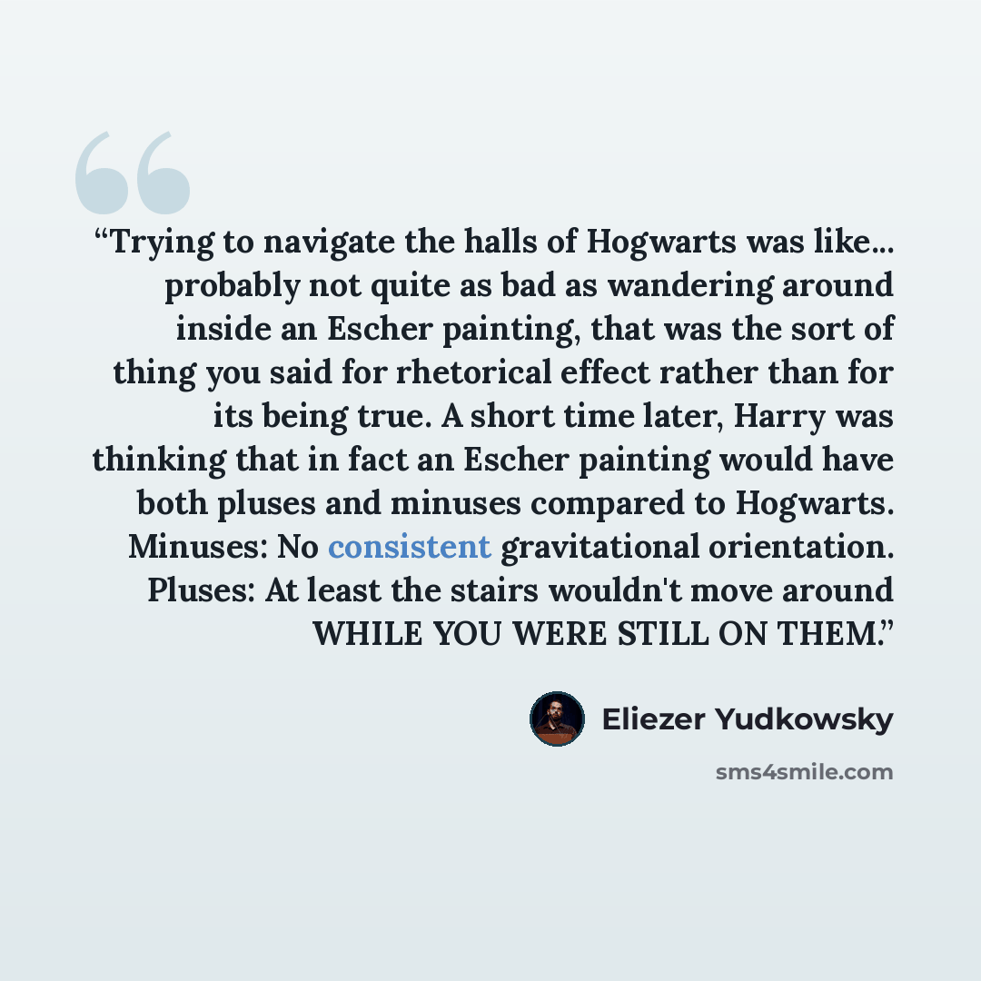“Trying to navigate the halls of Hogwarts was like... probably not quite as bad as wandering around inside an Escher painting, that was the sort of thing you said for rhetorical effect rather than for its being true. A short time later, Harry was thinking that in fact an Escher painting would have…” quote by Eliezer Yudkowsky