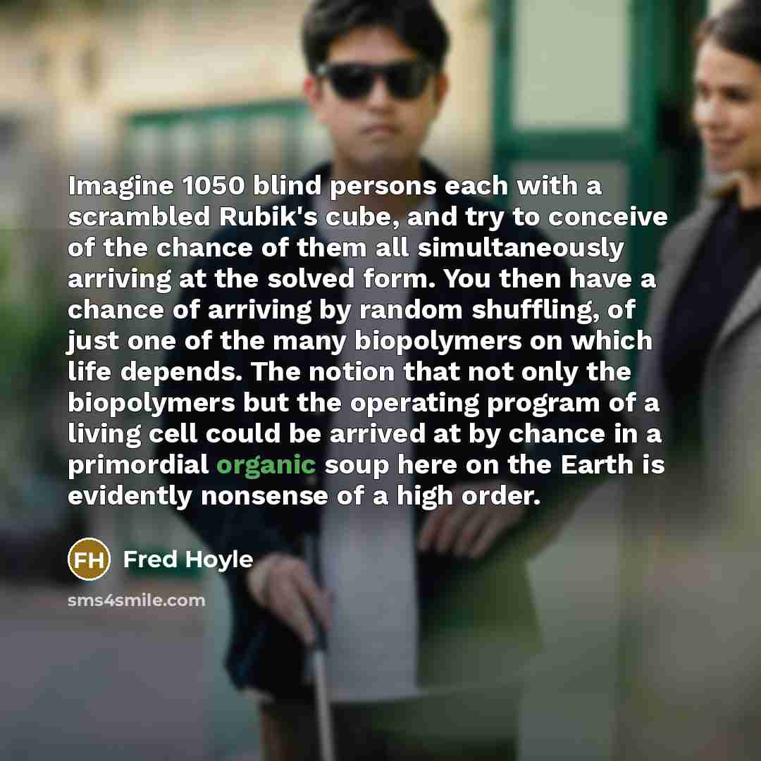 “Imagine 1050 blind persons each with a scrambled Rubik's cube, and try to conceive of the chance of them all simultaneously arriving at the solved form. You then have a chance of arriving by random shuffling, of just one of the many biopolymers on which life depends. The notion that not only the…” quote by Fred Hoyle