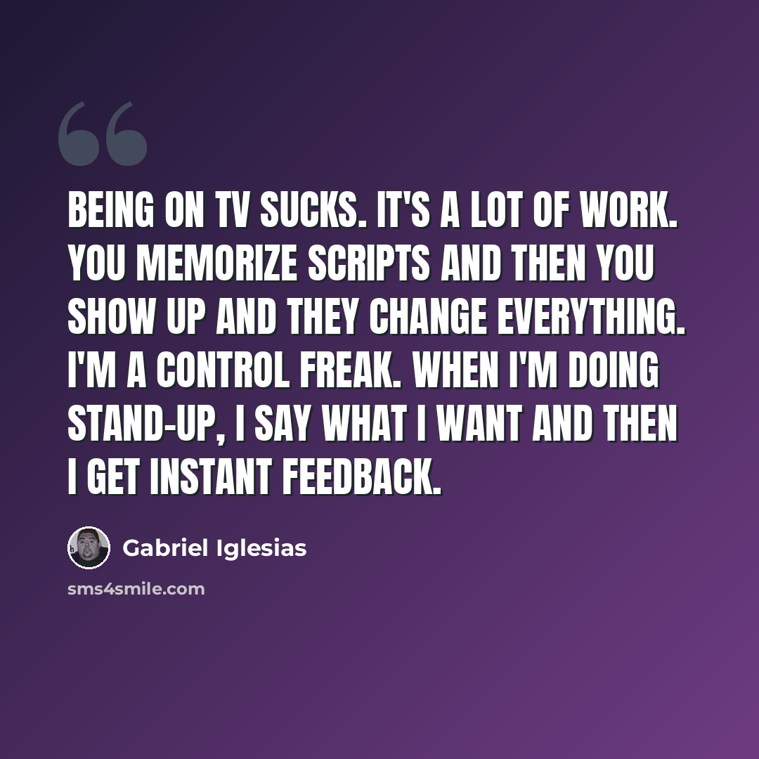 “Being on TV sucks. It's a lot of work. You memorize scripts and then you show up and they change everything. I'm a control freak. When I'm doing stand-up, I say what I want and then I get instant feedback.” quote by Gabriel Iglesias