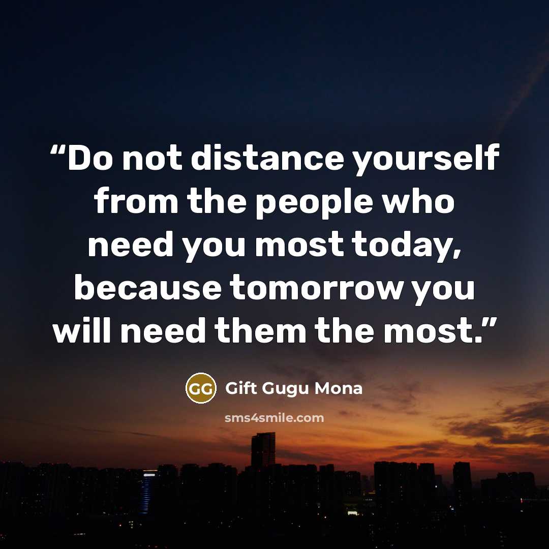 “Do not distance yourself from the people who need you most today, because tomorrow you will need them the most.” quote by Gift Gugu Mona