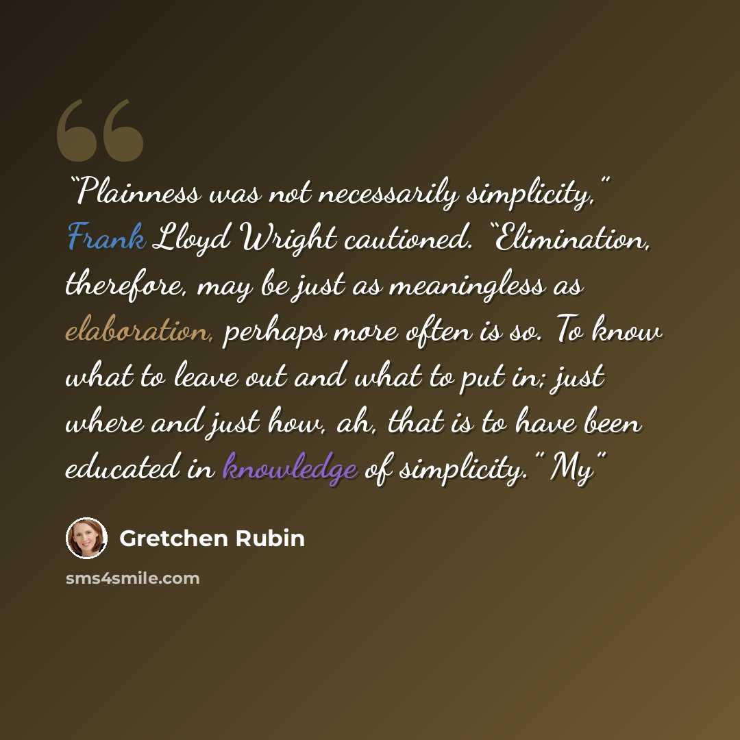 “Plainness was not necessarily simplicity,” Frank Lloyd Wright cautioned. “Elimination, therefore, may be just as meaningless as elaboration, perhaps more often is so. To know what to leave out and what to put in; just where and just how, ah, that is to have been educated in knowledge of…” quote by Gretchen Rubin