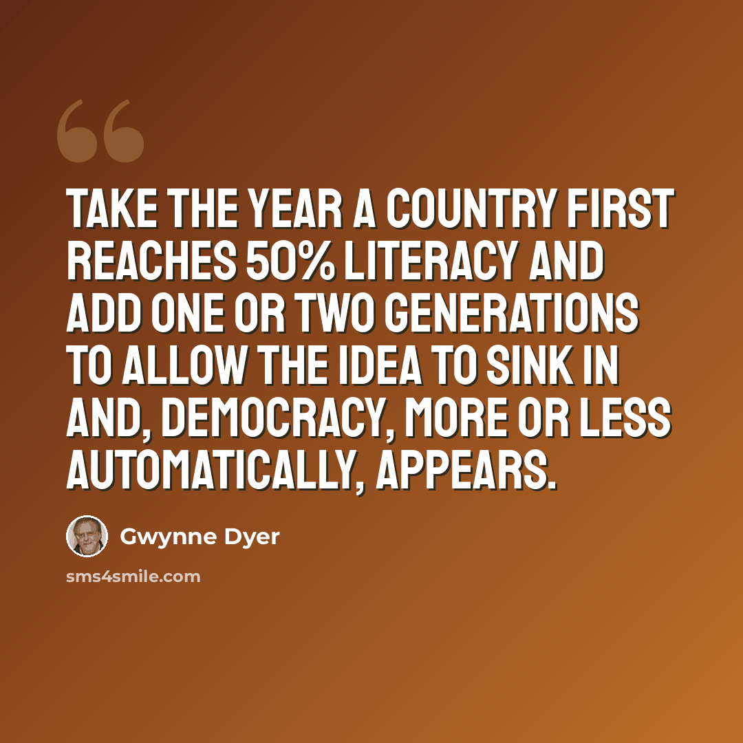 “Take the year a country first reaches 50% literacy and add one or two generations to allow the idea to sink in and, democracy, more or less automatically, appears.” quote by Gwynne Dyer