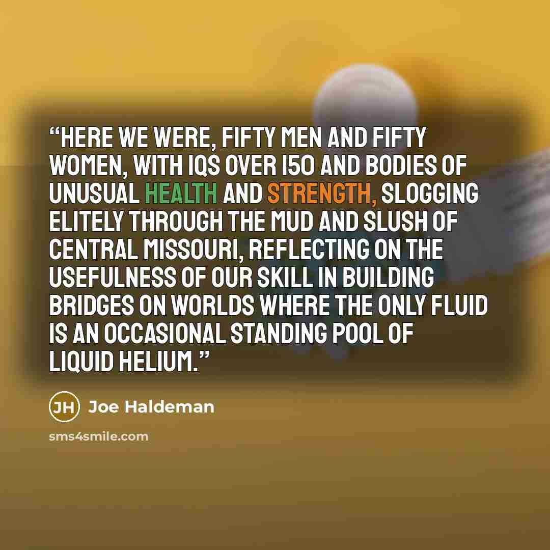 “here we were, fifty men and fifty women, with IQs over 150 and bodies of unusual health and strength, slogging elitely through the mud and slush of central Missouri, reflecting on the usefulness of our skill in building bridges on worlds where the only fluid is an occasional standing pool of…” quote by Joe Haldeman