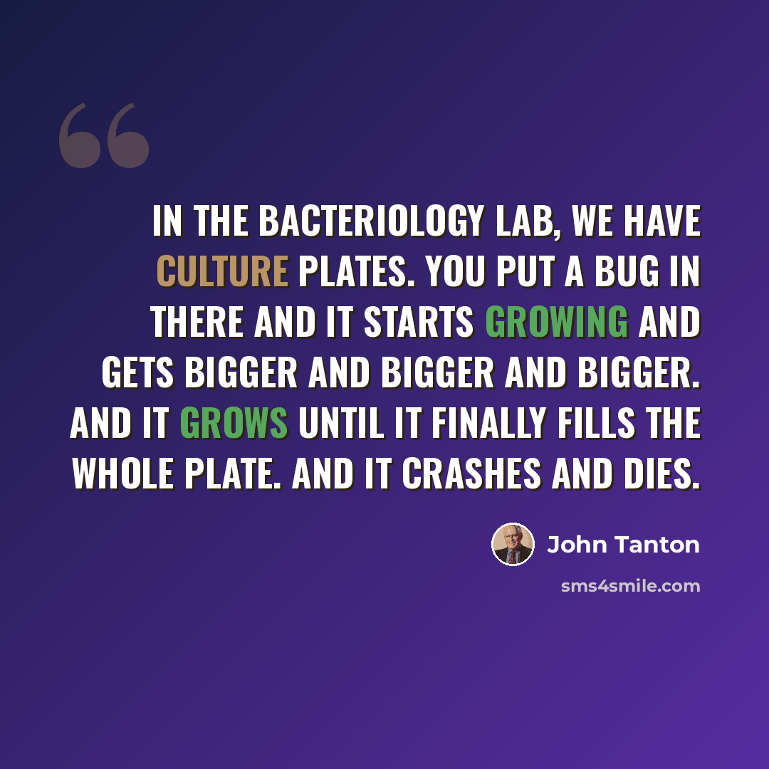 “In the bacteriology lab, we have culture plates. You put a bug in there and it starts growing and gets bigger and bigger and bigger. And it grows until it finally fills the whole plate. And it crashes and dies.” quote by John Tanton