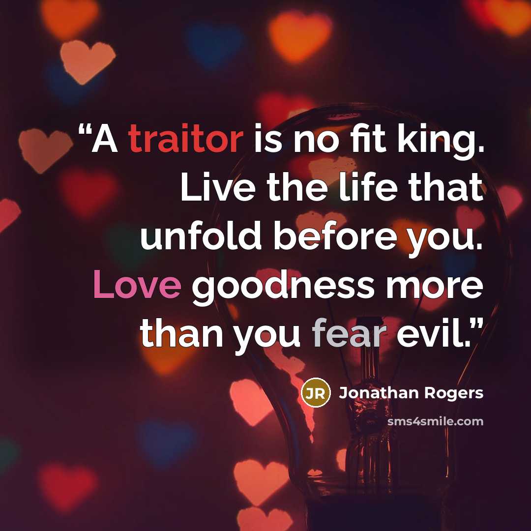 “A traitor is no fit king. Live the life that unfold before you. Love goodness more than you fear evil.” quote by Jonathan Rogers