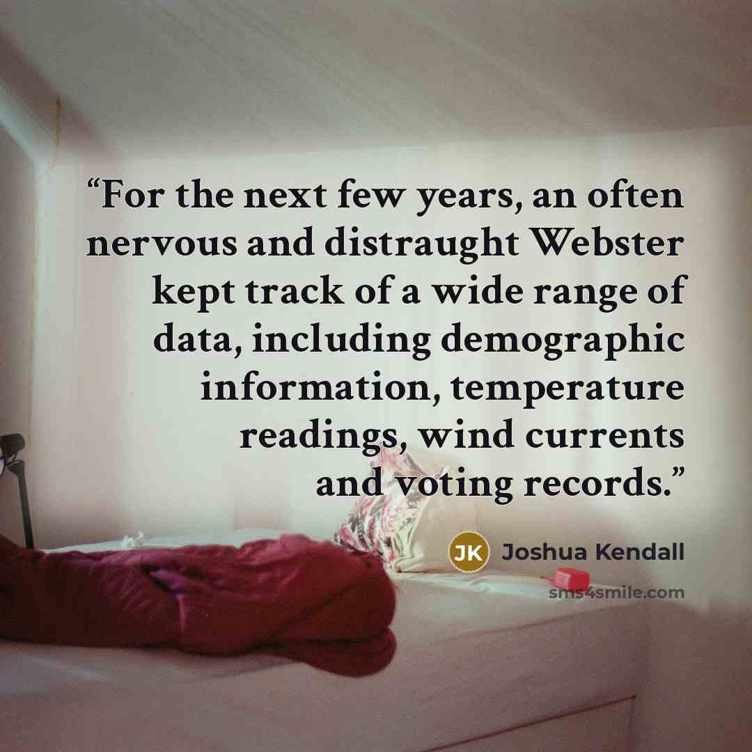 “For the next few years, an often nervous and distraught Webster kept track of a wide range of data, including demographic information, temperature readings, wind currents and voting records.” quote by Joshua Kendall