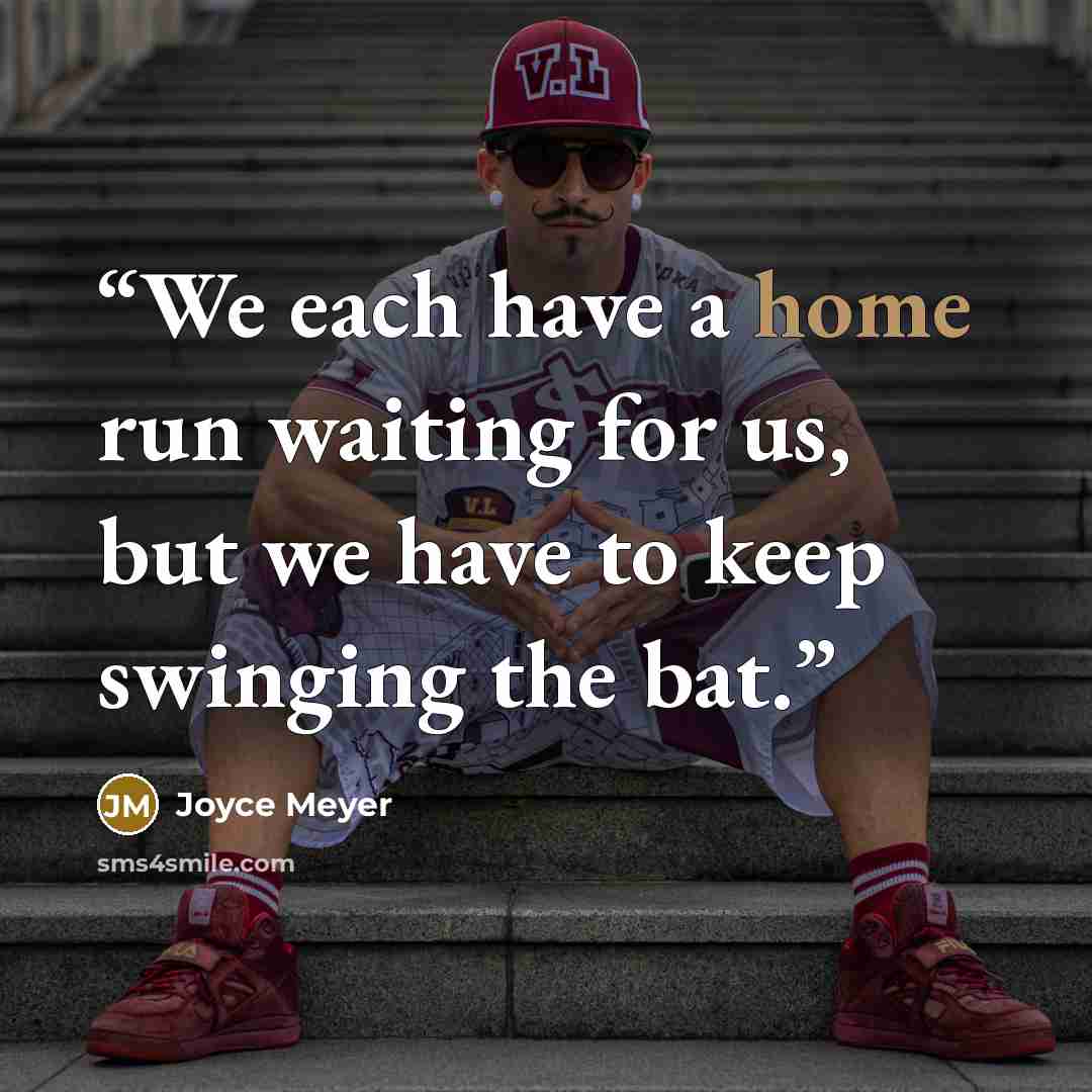 “We each have a home run waiting for us, but we have to keep swinging the bat.” quote by Joyce Meyer