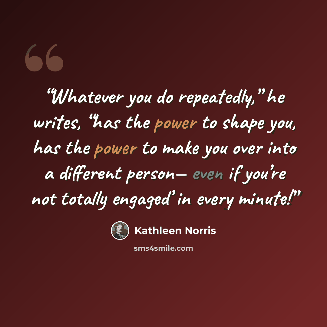 “Whatever you do repeatedly,” he writes, “has the power to shape you, has the power to make you over into a different person— even if you’re not totally engaged’ in every minute!” quote by Kathleen Norris