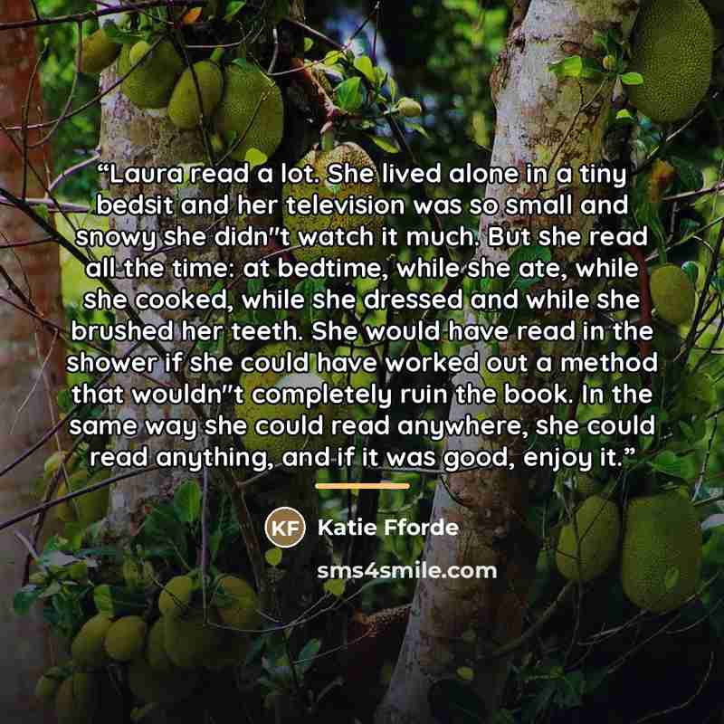 “Laura read a lot. She lived alone in a tiny bedsit and her television was so small and snowy she didn"t watch it much. But she read all the time: at bedtime, while she ate, while she cooked, while she dressed and while she brushed her teeth. She would have read in the shower if she could have…” quote by Katie Fforde
