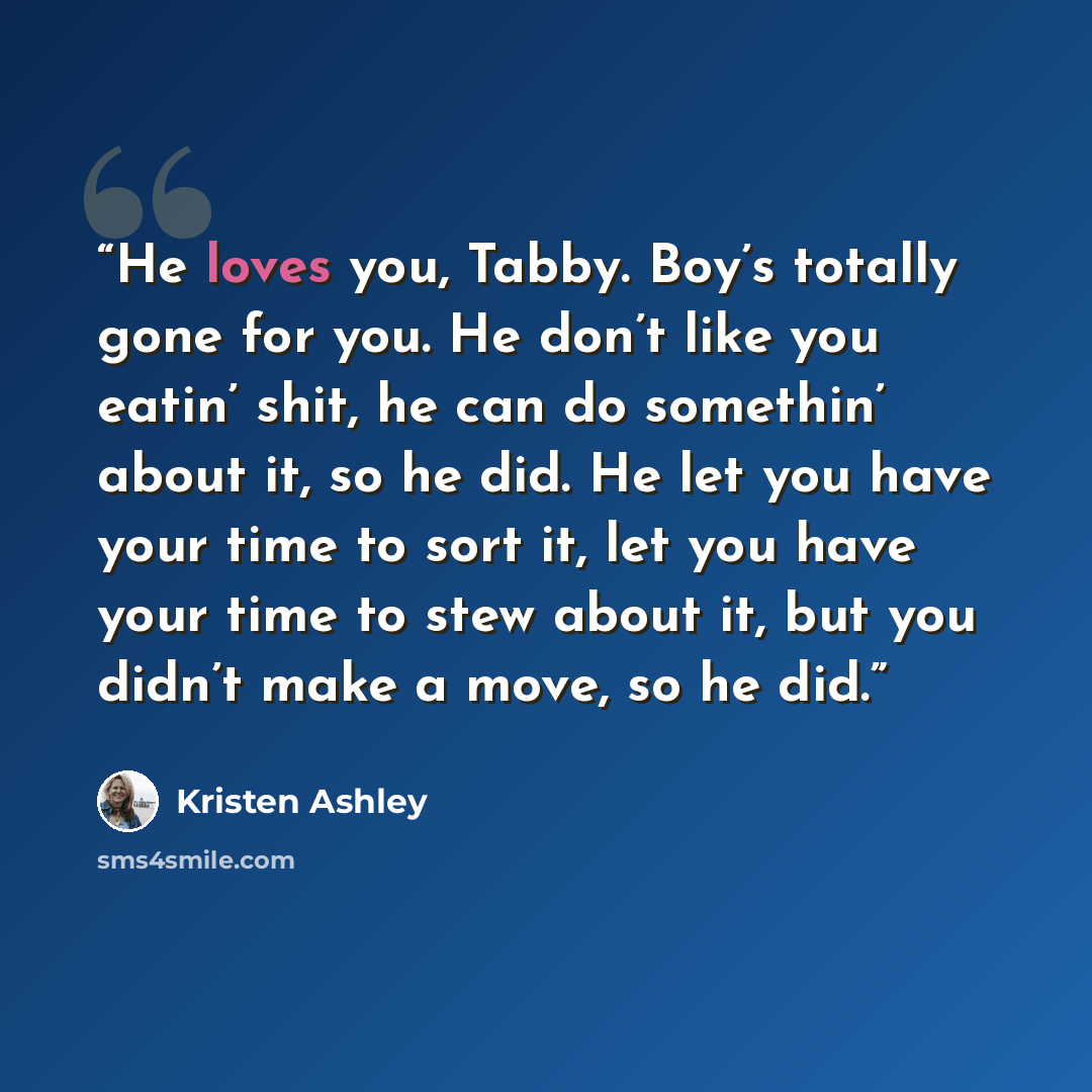 “He loves you, Tabby. Boy’s totally gone for you. He don’t like you eatin’ shit, he can do somethin’ about it, so he did. He let you have your time to sort it, let you have your time to stew about it, but you didn’t make a move, so he did.” quote by Kristen Ashley