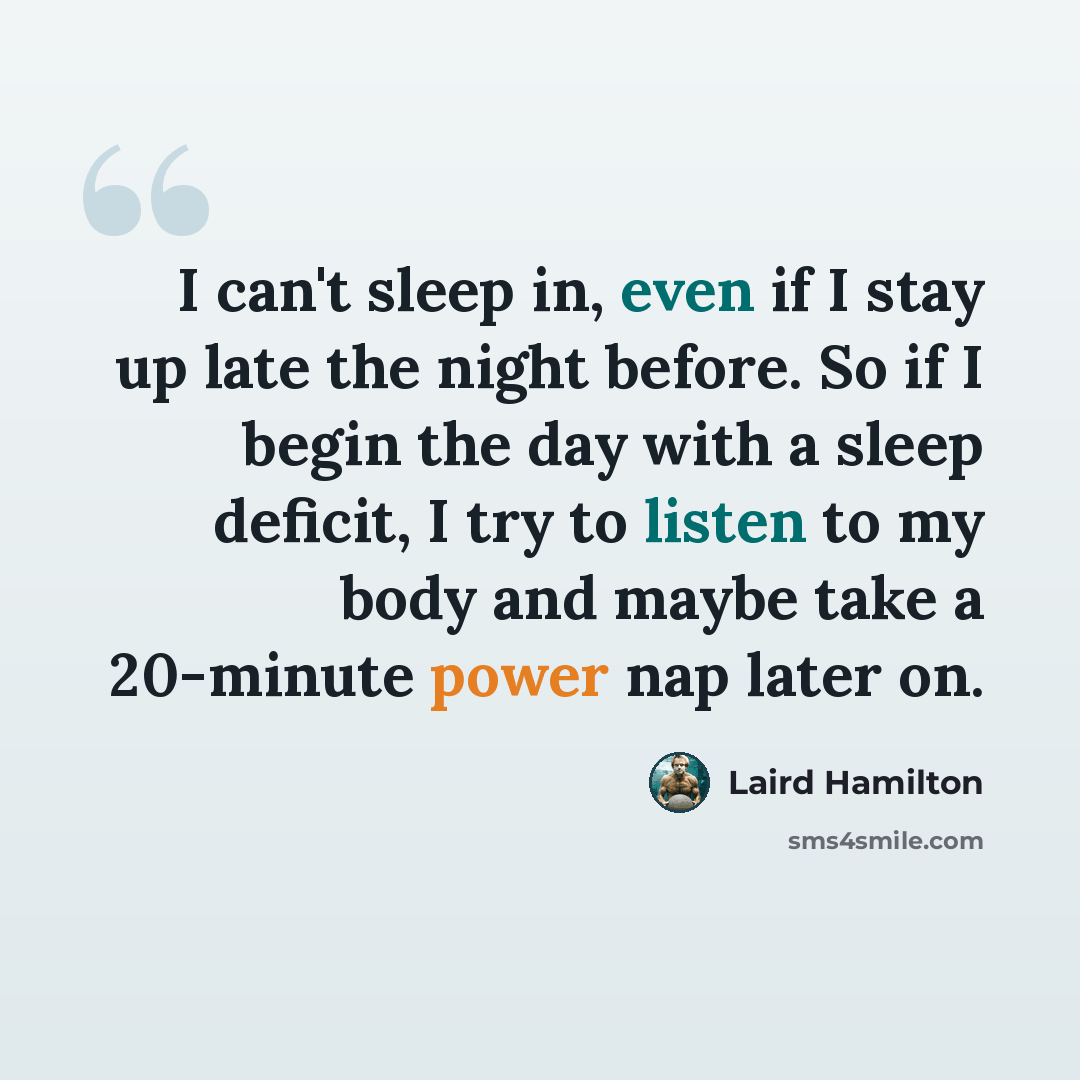 “I can't sleep in, even if I stay up late the night before. So if I begin the day with a sleep deficit, I try to listen to my body and maybe take a 20-minute power nap later on.” quote by Laird Hamilton