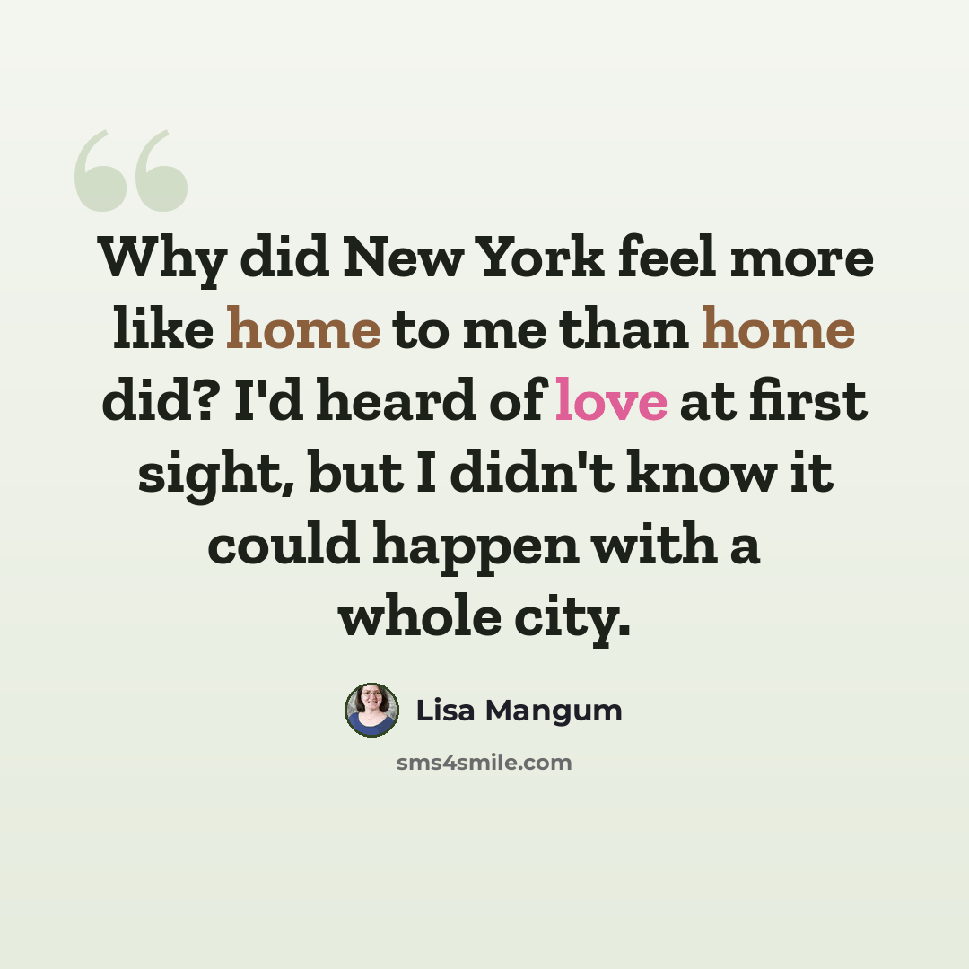 “Why did New York feel more like home to me than home did? I'd heard of love at first sight, but I didn't know it could happen with a whole city.” quote by Lisa Mangum