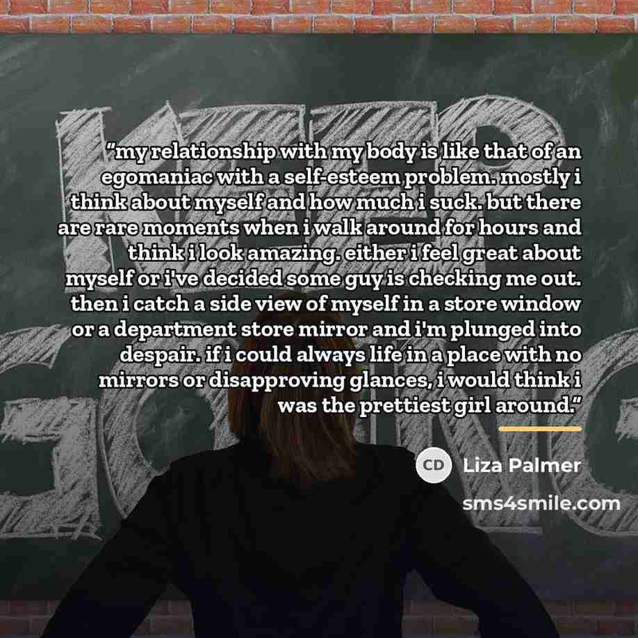 “my relationship with my body is like that of an egomaniac with a self-esteem problem. mostly i think about myself and how much i suck. but there are rare moments when i walk around for hours and think i look amazing. either i feel great about myself or i've decided some guy is checking me out…” quote by Liza Palmer