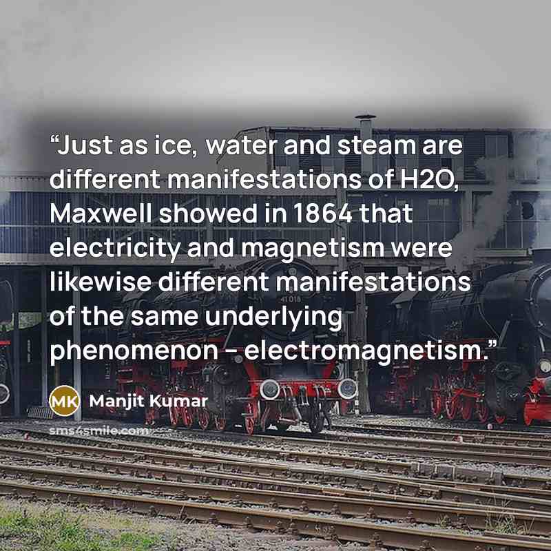 “Just as ice, water and steam are different manifestations of H2O, Maxwell showed in 1864 that electricity and magnetism were likewise different manifestations of the same underlying phenomenon – electromagnetism.” quote by Manjit Kumar