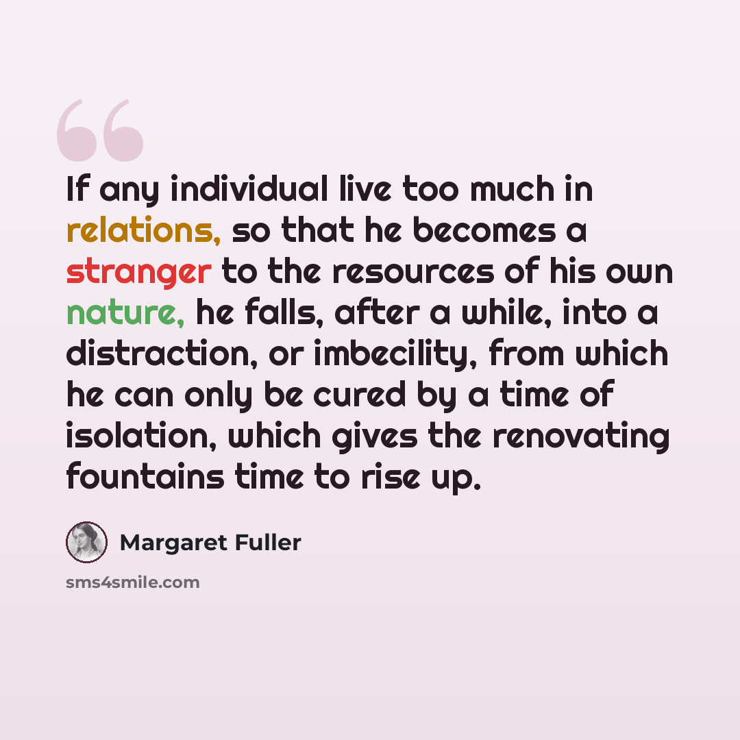 “If any individual live too much in relations, so that he becomes a stranger to the resources of his own nature, he falls, after a while, into a distraction, or imbecility, from which he can only be cured by a time of isolation, which gives the renovating fountains time to rise up.” quote by Margaret Fuller