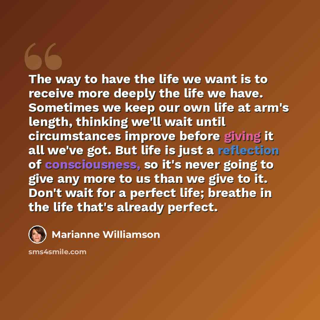 “The way to have the life we want is to receive more deeply the life we have. Sometimes we keep our own life at arm's length, thinking we'll wait until circumstances improve before giving it all we've got. But life is just a reflection of consciousness, so it's never going to give any more to us…” quote by Marianne Williamson