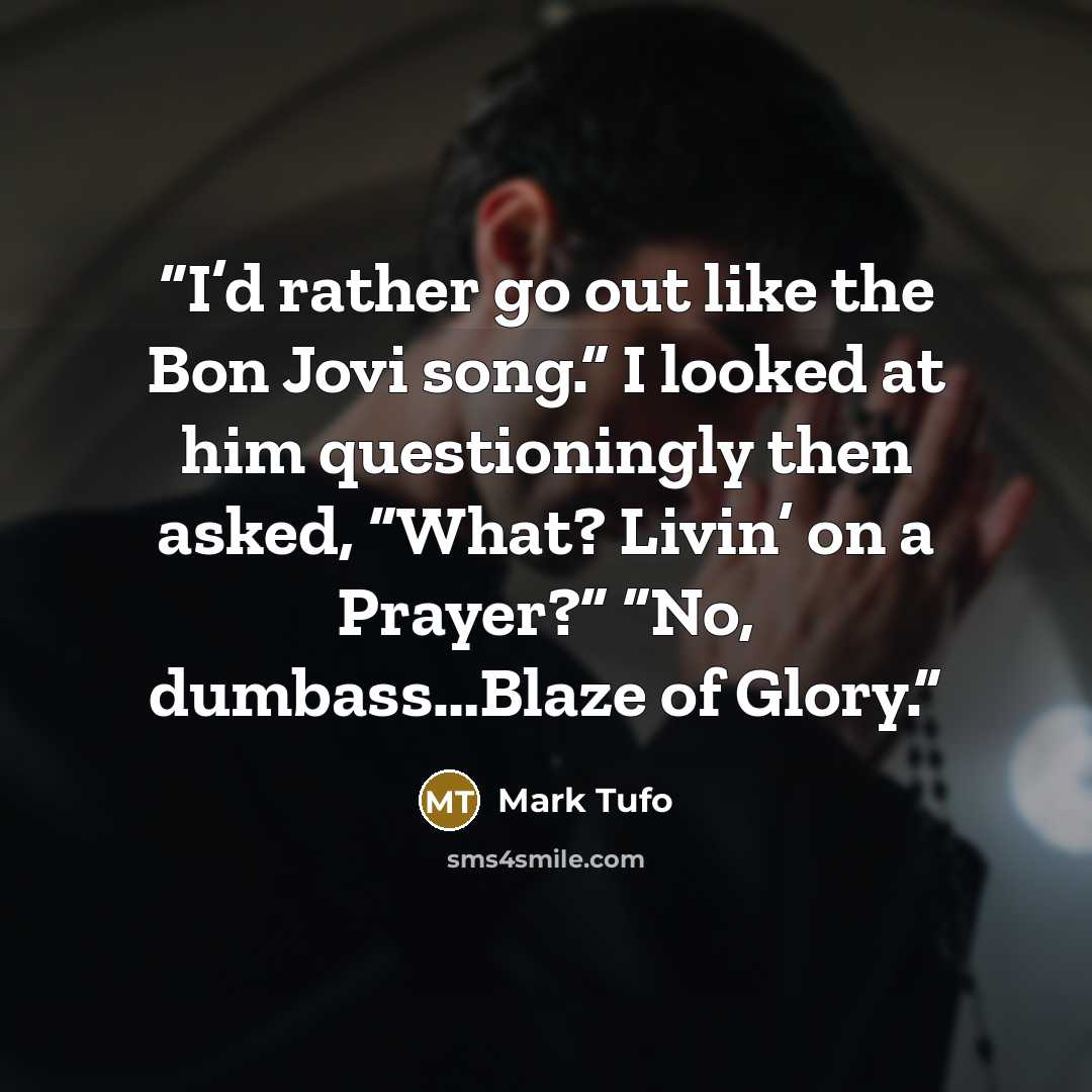 “I’d rather go out like the Bon Jovi song.” I looked at him questioningly then asked, “What? Livin’ on a Prayer?” “No, dumbass…Blaze of Glory.” quote by Mark Tufo