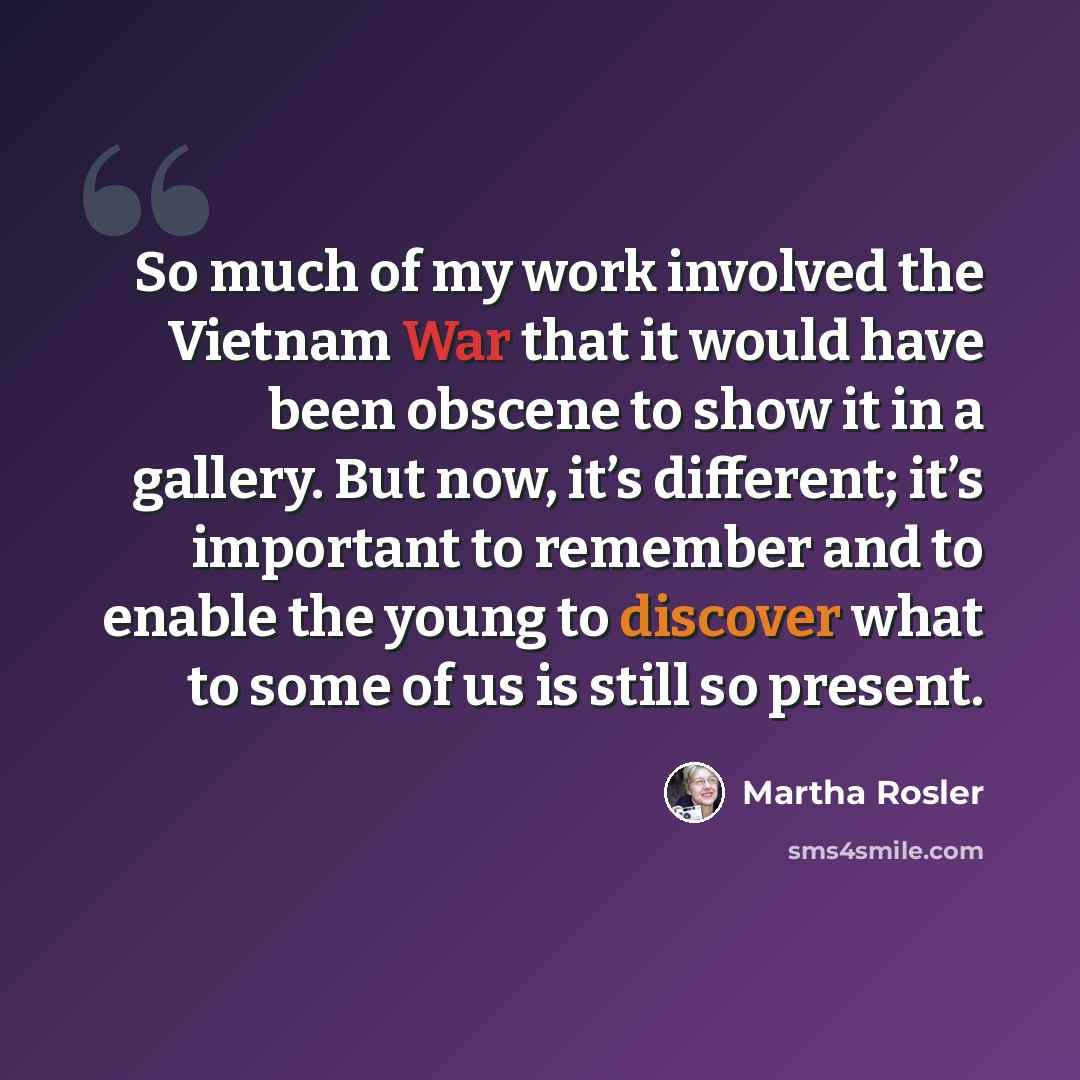 “So much of my work involved the Vietnam War that it would have been obscene to show it in a gallery. But now, it’s different; it’s important to remember and to enable the young to discover what to some of us is still so present.” quote by Martha Rosler