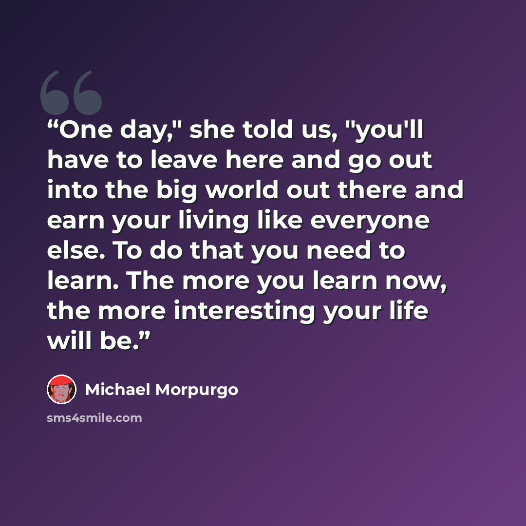 “One day," she told us, "you'll have to leave here and go out into the big world out there and earn your living like everyone else. To do that you need to learn. The more you learn now, the more interesting your life will be.” quote by Michael Morpurgo