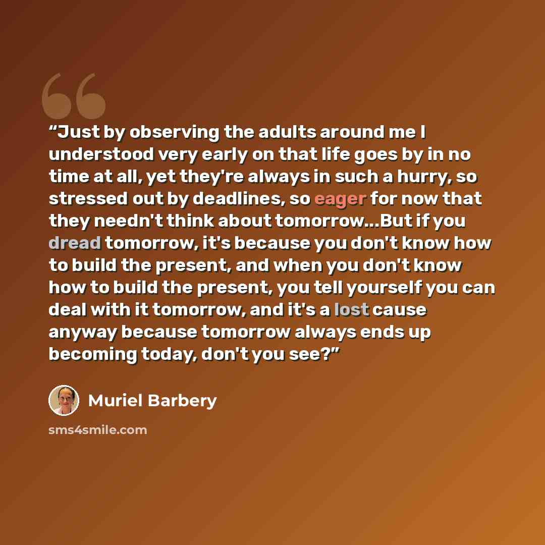 “Just by observing the adults around me I understood very early on that life goes by in no time at all, yet they're always in such a hurry, so stressed out by deadlines, so eager for now that they needn't think about tomorrow...But if you dread tomorrow, it's because you don't know how to build the…” quote by Muriel Barbery