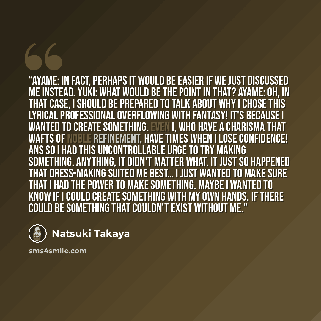 “Ayame: In fact, perhaps it would be easier if we just discussed me instead. Yuki: What would be the point in that? Ayame: Oh, in that case, I should be prepared to talk about why I chose this lyrical professional overflowing with fantasy! It's because I wanted to create something. Even I, who have…” quote by Natsuki Takaya
