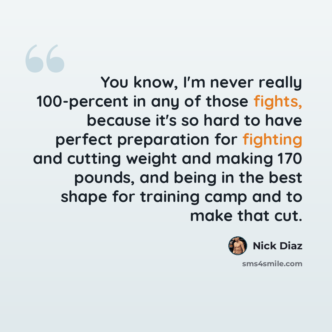“You know, I'm never really 100-percent in any of those fights, because it's so hard to have perfect preparation for fighting and cutting weight and making 170 pounds, and being in the best shape for training camp and to make that cut.” quote by Nick Diaz