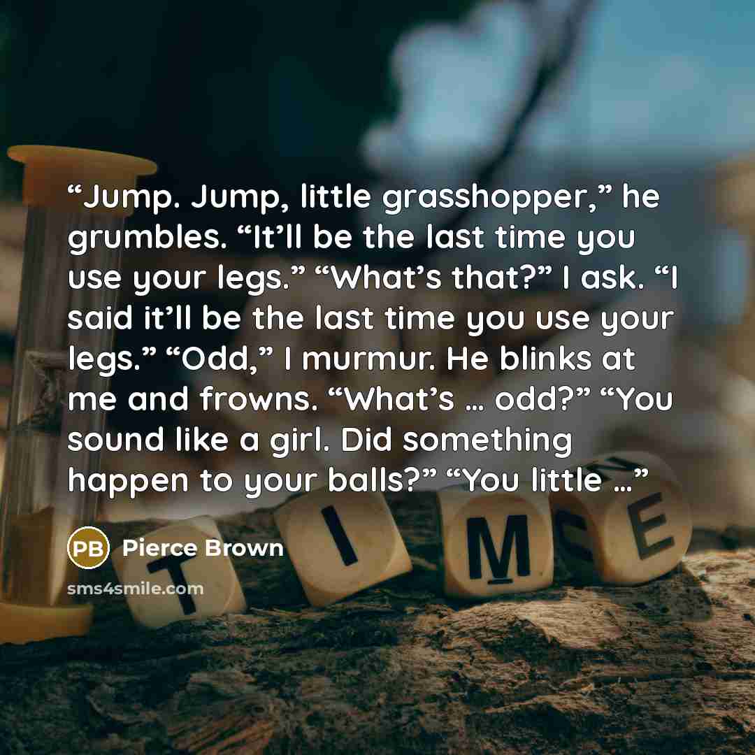 “Jump. Jump, little grasshopper,” he grumbles. “It’ll be the last time you use your legs.” “What’s that?” I ask. “I said it’ll be the last time you use your legs.” “Odd,” I murmur. He blinks at me and frowns. “What’s … odd?” “You sound like a girl. Did something happen to your balls?” “You little …” quote by Pierce Brown