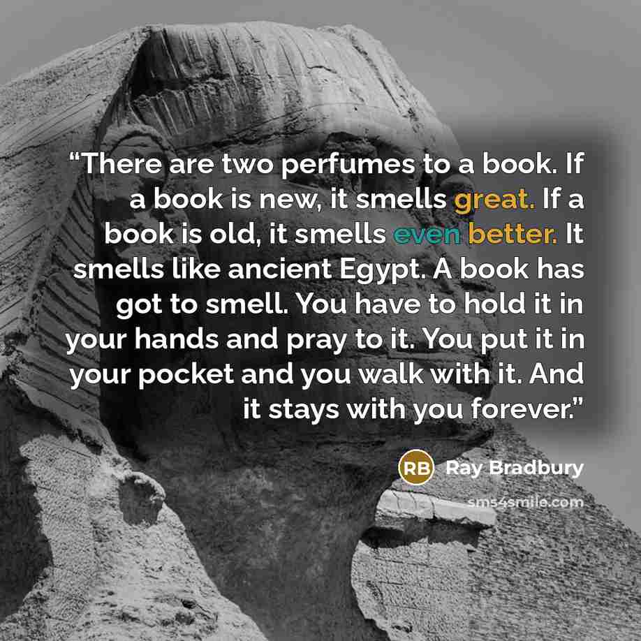 “There are two perfumes to a book. If a book is new, it smells great. If a book is old, it smells even better. It smells like ancient Egypt. A book has got to smell. You have to hold it in your hands and pray to it. You put it in your pocket and you walk with it. And it stays with you forever.” quote by Ray Bradbury