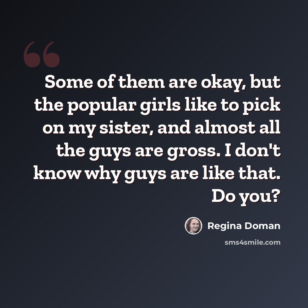 “Some of them are okay, but the popular girls like to pick on my sister, and almost all the guys are gross. I don't know why guys are like that. Do you?” quote by Regina Doman