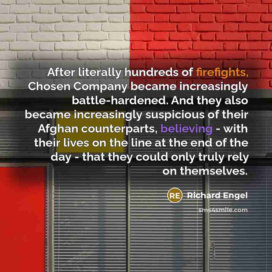 “After literally hundreds of firefights, Chosen Company became increasingly battle-hardened. And they also became increasingly suspicious of their Afghan counterparts, believing - with their lives on the line at the end of the day - that they could only truly rely on themselves.” quote by Richard Engel