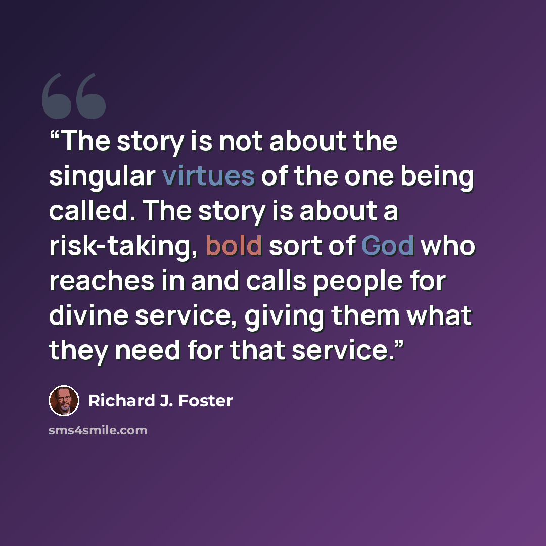 “The story is not about the singular virtues of the one being called. The story is about a risk-taking, bold sort of God who reaches in and calls people for divine service, giving them what they need for that service.” quote by Richard J. Foster