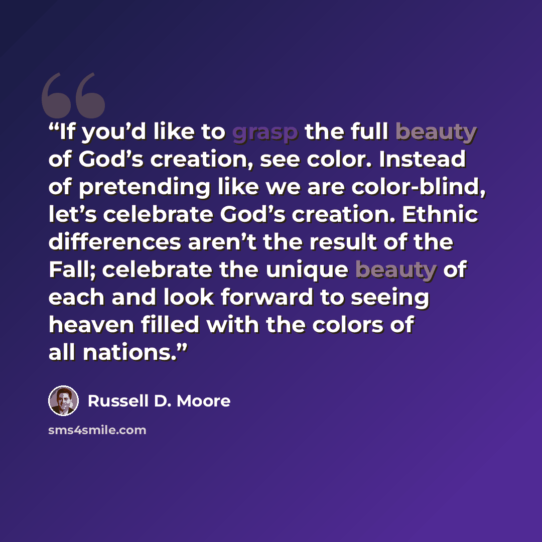 “If you’d like to grasp the full beauty of God’s creation, see color. Instead of pretending like we are color-blind, let’s celebrate God’s creation. Ethnic differences aren’t the result of the Fall; celebrate the unique beauty of each and look forward to seeing heaven filled with the colors of all…” quote by Russell D. Moore