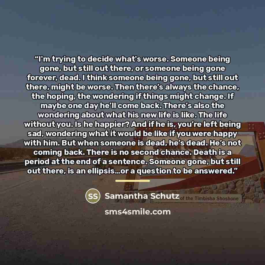 “I'm trying to decide what's worse. Someone being gone, but still out there, or someone being gone forever, dead. I think someone being gone, but still out there, might be worse. Then there’s always the chance, the hoping, the wondering if things might change. If maybe one day he’ll come back…” quote by Samantha Schutz