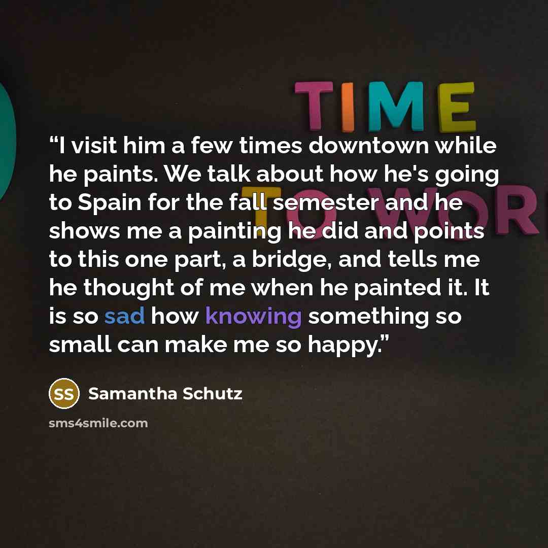 “I visit him a few times downtown while he paints. We talk about how he's going to Spain for the fall semester and he shows me a painting he did and points to this one part, a bridge, and tells me he thought of me when he painted it. It is so sad how knowing something so small can make me so happy.” quote by Samantha Schutz