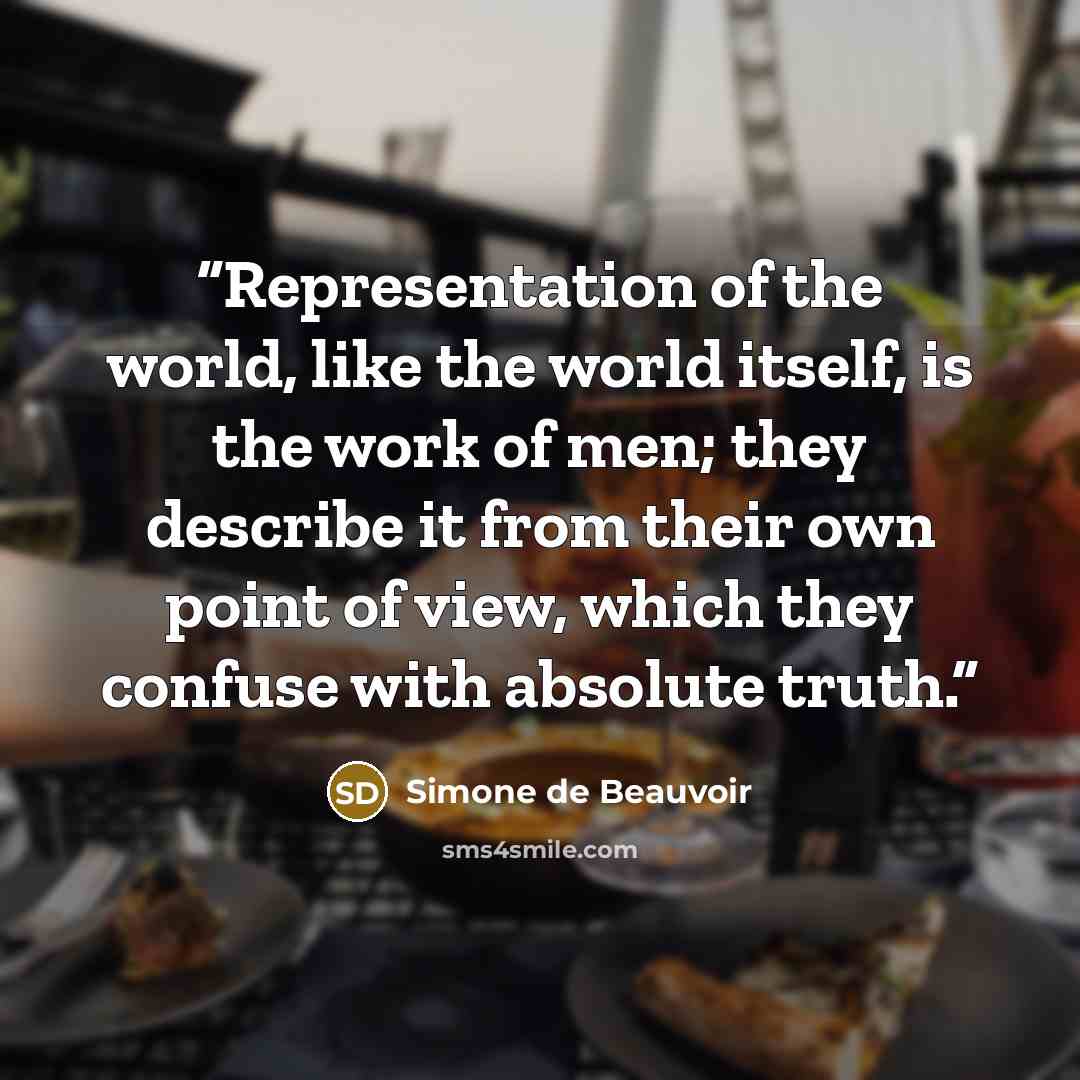 “Representation of the world, like the world itself, is the work of men; they describe it from their own point of view, which they confuse with absolute truth.” quote by Simone de Beauvoir