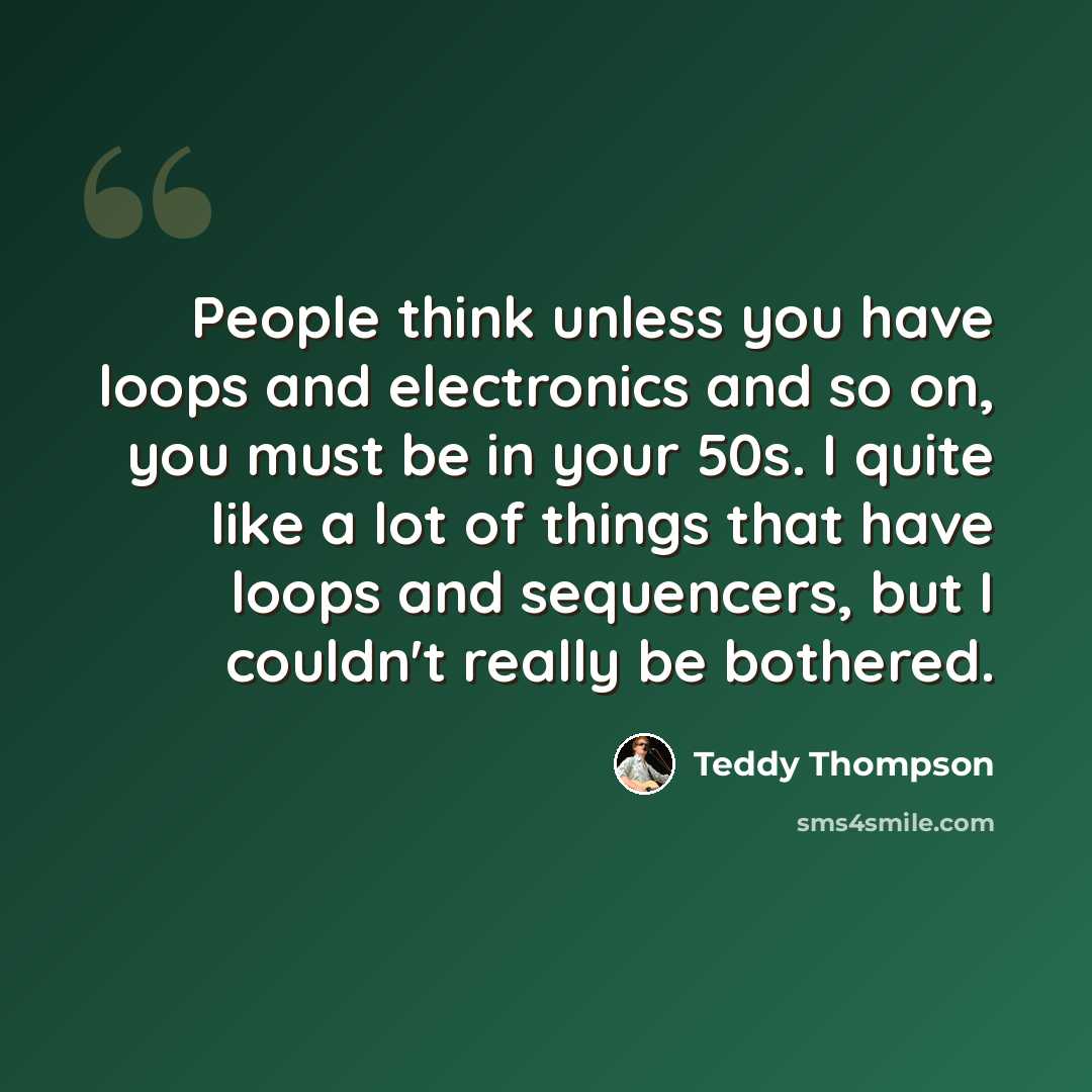 “People think unless you have loops and electronics and so on, you must be in your 50s. I quite like a lot of things that have loops and sequencers, but I couldn't really be bothered.” quote by Teddy Thompson
