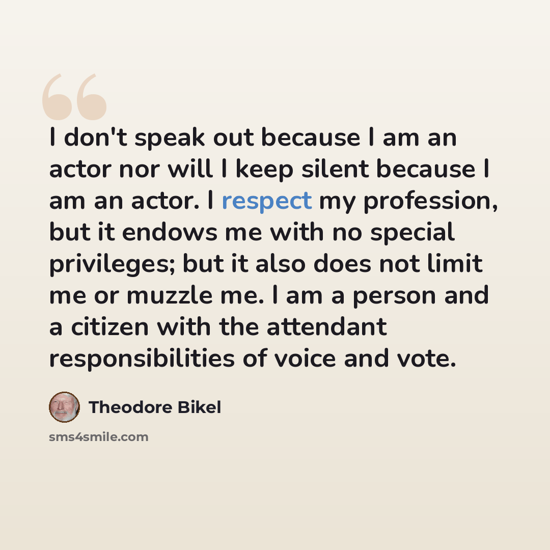 “I don't speak out because I am an actor nor will I keep silent because I am an actor. I respect my profession, but it endows me with no special privileges; but it also does not limit me or muzzle me. I am a person and a citizen with the attendant responsibilities of voice and vote.” quote by Theodore Bikel