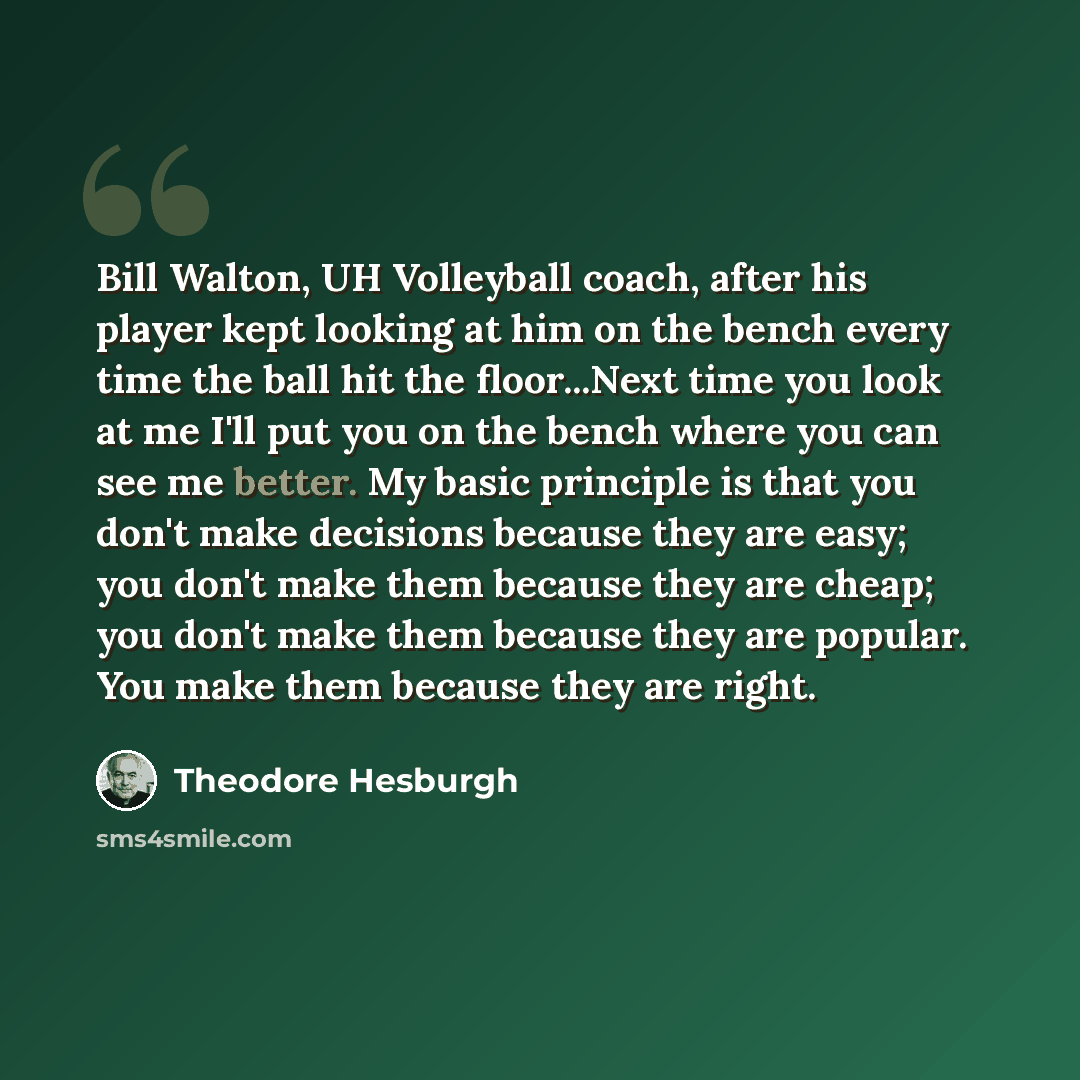 “Bill Walton, UH Volleyball coach, after his player kept looking at him on the bench every time the ball hit the floor...Next time you look at me I'll put you on the bench where you can see me better. My basic principle is that you don't make decisions because they are easy; you don't make them…” quote by Theodore Hesburgh
