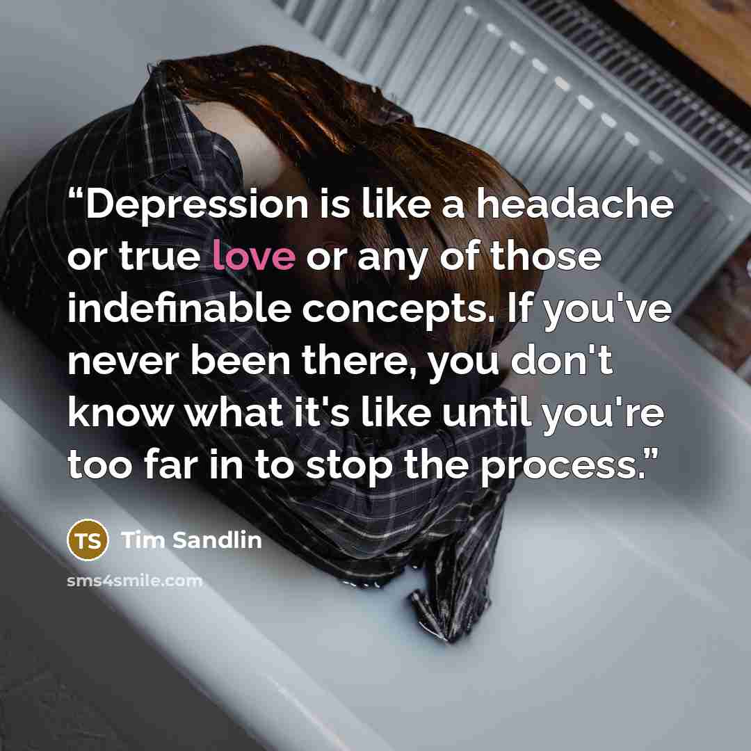 “Depression is like a headache or true love or any of those indefinable concepts. If you've never been there, you don't know what it's like until you're too far in to stop the process.” quote by Tim Sandlin
