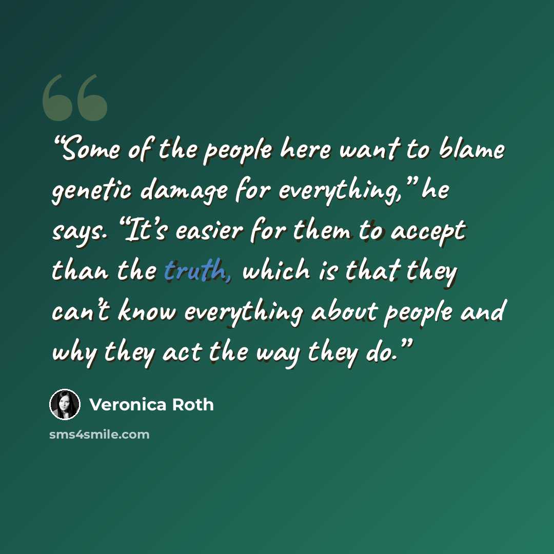 “Some of the people here want to blame genetic damage for everything,” he says. “It’s easier for them to accept than the truth, which is that they can’t know everything about people and why they act the way they do.” quote by Veronica Roth