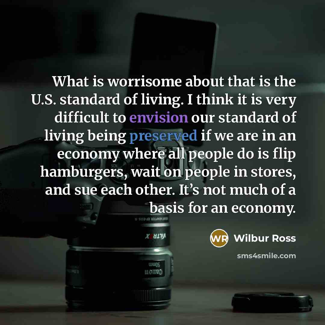 “What is worrisome about that is the U.S. standard of living. I think it is very difficult to envision our standard of living being preserved if we are in an economy where all people do is flip hamburgers, wait on people in stores, and sue each other. It’s not much of a basis for an economy.” quote by Wilbur Ross