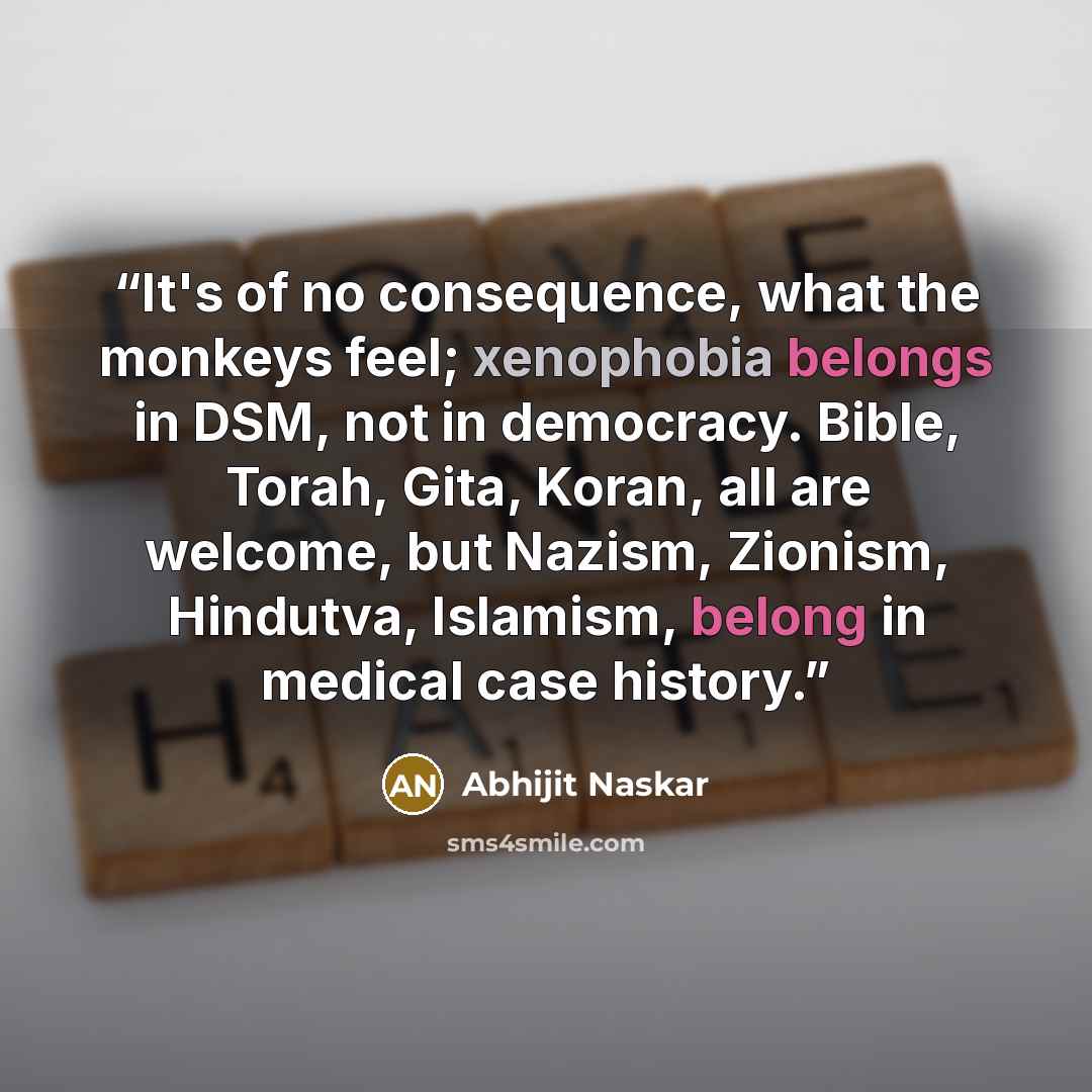 “It's of no consequence, what the monkeys feel; xenophobia belongs in DSM, not in democracy. Bible, Torah, Gita, Koran, all are welcome, but Nazism, Zionism, Hindutva, Islamism, belong in medical case history.” quote by Abhijit Naskar