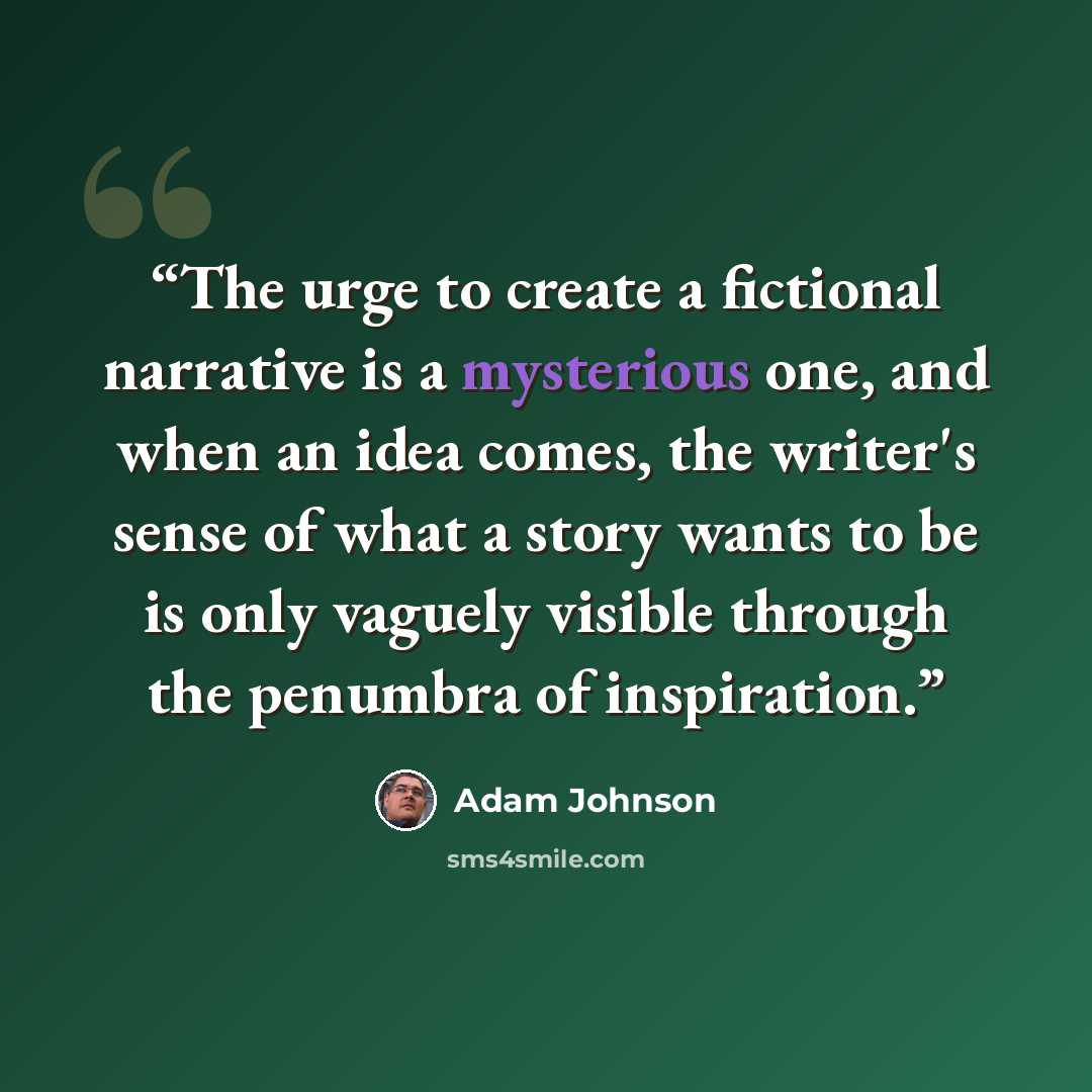 “The urge to create a fictional narrative is a mysterious one, and when an idea comes, the writer's sense of what a story wants to be is only vaguely visible through the penumbra of inspiration.” quote by adam johnson
