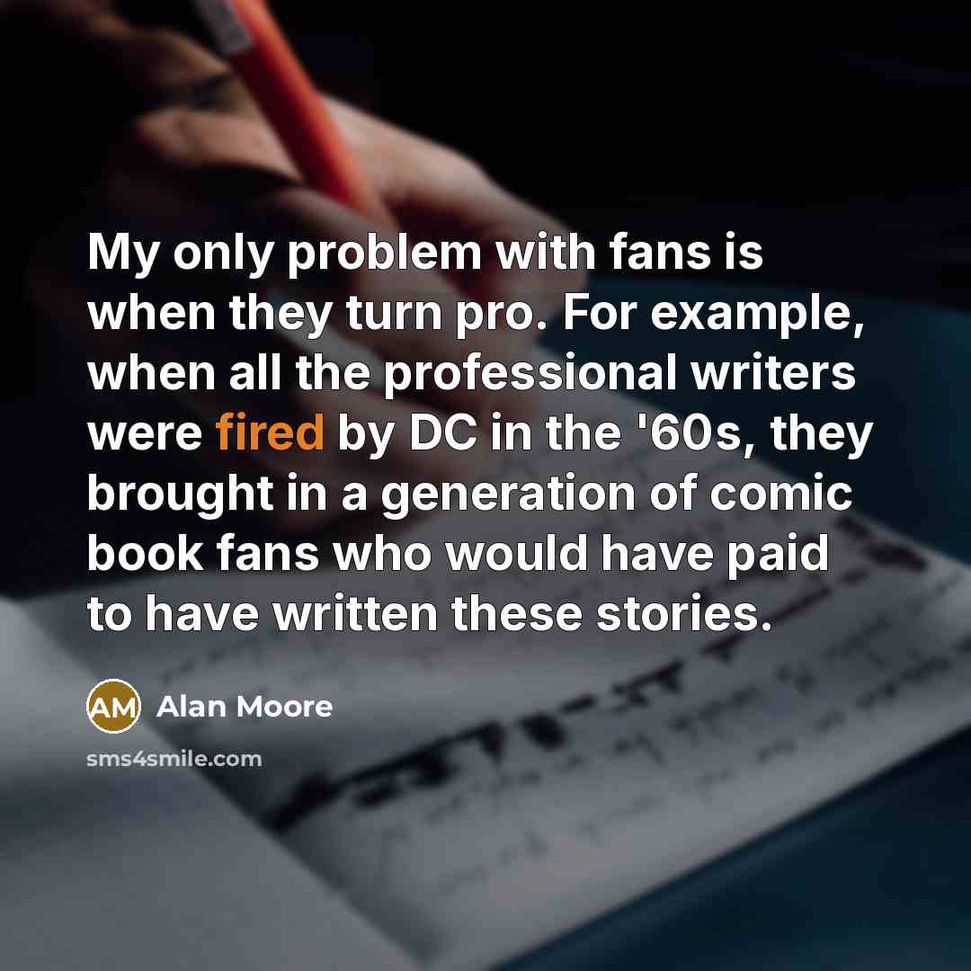 “My only problem with fans is when they turn pro. For example, when all the professional writers were fired by DC in the '60s, they brought in a generation of comic book fans who would have paid to have written these stories.” quote by Alan Moore