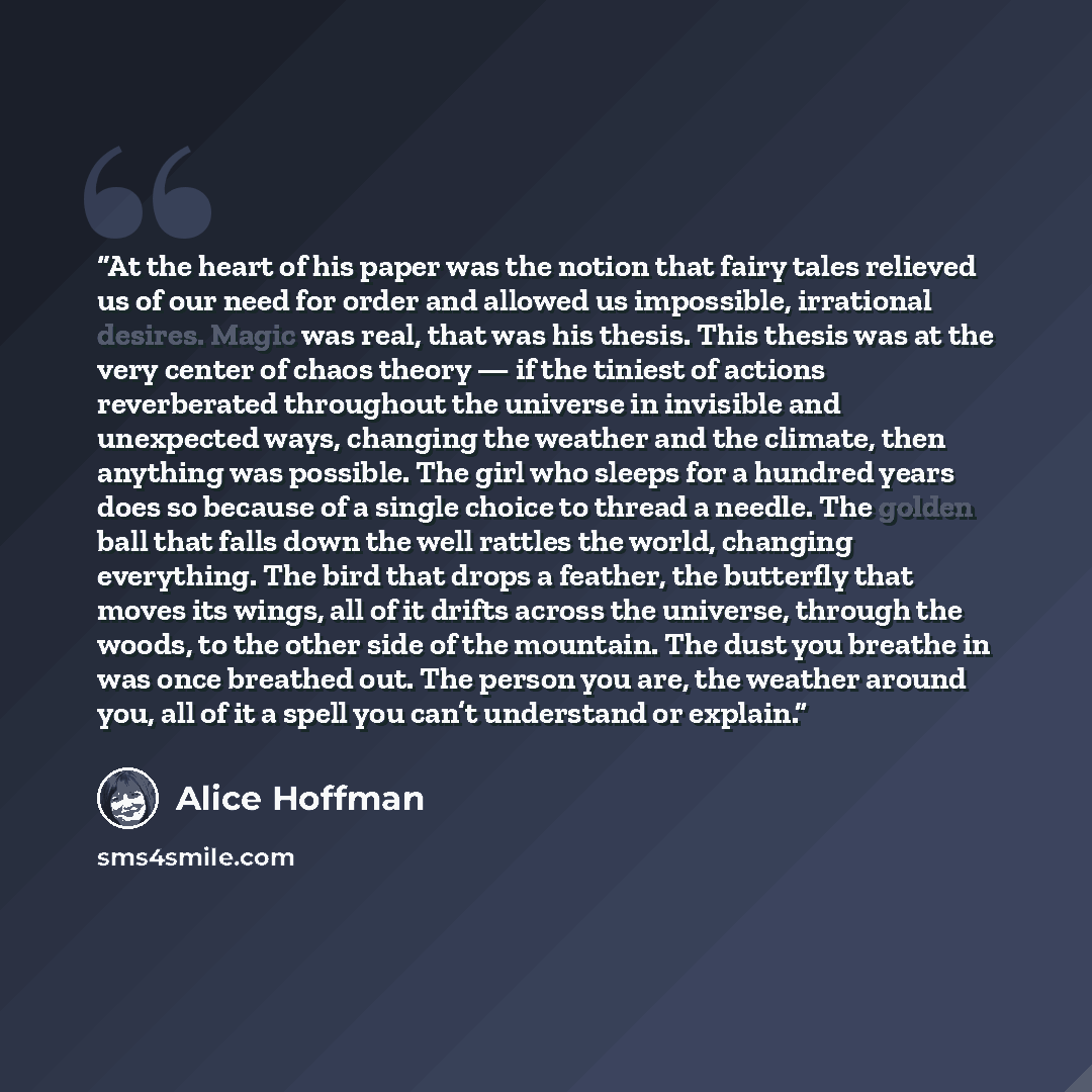 “At the heart of his paper was the notion that fairy tales relieved us of our need for order and allowed us impossible, irrational desires. Magic was real, that was his thesis. This thesis was at the very center of chaos theory — if the tiniest of actions reverberated throughout the universe in…” quote by Alice Hoffman